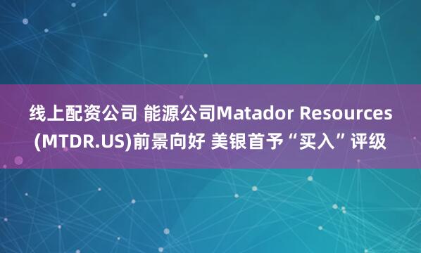 线上配资公司 能源公司Matador Resources(MTDR.US)前景向好 美银首予“买入”评级