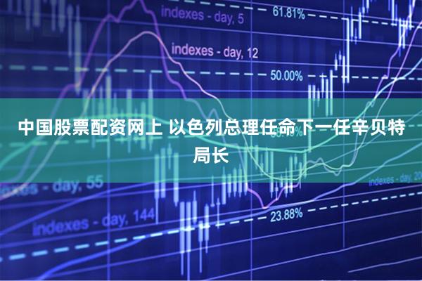 中国股票配资网上 以色列总理任命下一任辛贝特局长