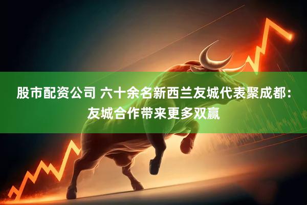 股市配资公司 六十余名新西兰友城代表聚成都：友城合作带来更多双赢