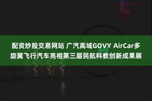 配资炒股交易网站 广汽高域GOVY AirCar多旋翼飞行汽车亮相第三届民航科教创新成果展
