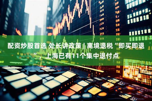 配资炒股首选 处长讲政策 | 离境退税“即买即退”，上海已有11个集中退付点