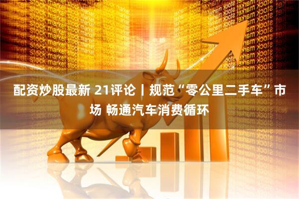 配资炒股最新 21评论丨规范“零公里二手车”市场 畅通汽车消费循环