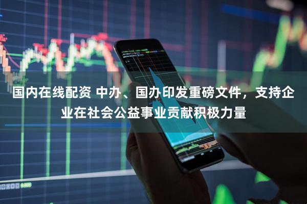 国内在线配资 中办、国办印发重磅文件，支持企业在社会公益事业贡献积极力量