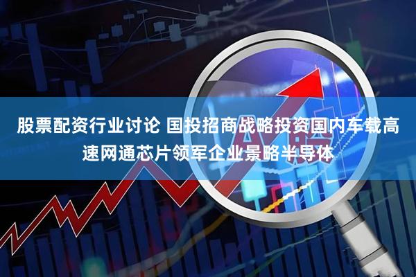 股票配资行业讨论 国投招商战略投资国内车载高速网通芯片领军企业景略半导体