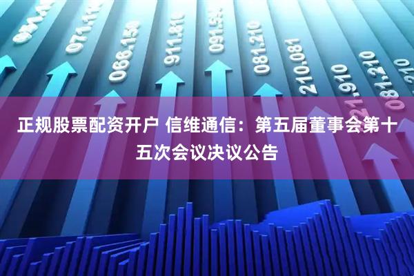 正规股票配资开户 信维通信：第五届董事会第十五次会议决议公告