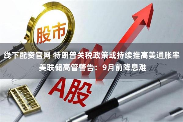 线下配资官网 特朗普关税政策或持续推高美通胀率 美联储高管警告：9月前降息难