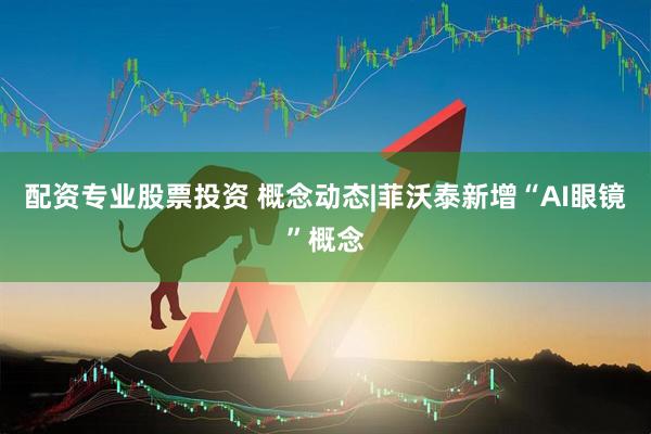 配资专业股票投资 概念动态|菲沃泰新增“AI眼镜”概念