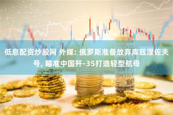 低息配资炒股网 外媒: 俄罗斯准备放弃库兹涅佐夫号, 瞄准中国歼-35打造轻型航母