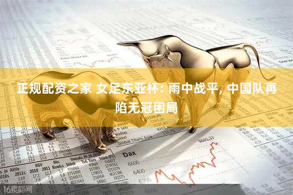 正规配资之家 女足东亚杯: 雨中战平, 中国队再陷无冠困局