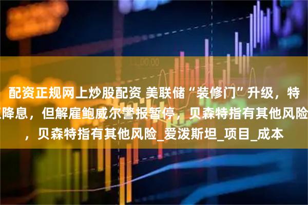 配资正规网上炒股配资 美联储“装修门”升级，特朗普首次“上门”施压降息，但解雇鲍威尔警报暂停，贝森特指有其他风险_爱泼斯坦_项目_成本