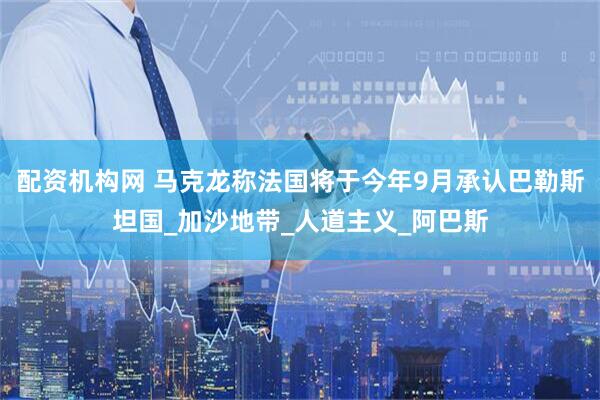 配资机构网 马克龙称法国将于今年9月承认巴勒斯坦国_加沙地带_人道主义_阿巴斯