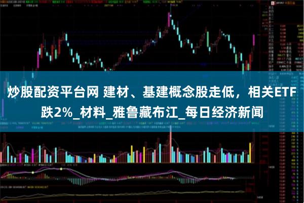 炒股配资平台网 建材、基建概念股走低，相关ETF跌2%_材料_雅鲁藏布江_每日经济新闻