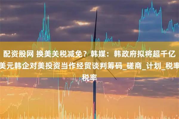 配资股网 换美关税减免？韩媒：韩政府拟将超千亿美元韩企对美投资当作经贸谈判筹码_磋商_计划_税率