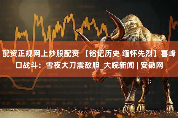 配资正规网上炒股配资 【铭记历史 缅怀先烈】喜峰口战斗：雪夜大刀震敌胆_大皖新闻 | 安徽网
