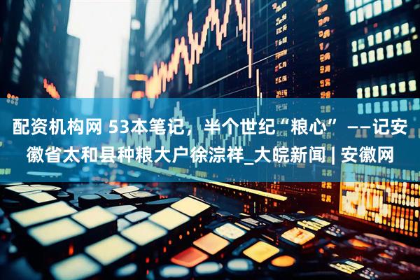 配资机构网 53本笔记，半个世纪“粮心” ——记安徽省太和县种粮大户徐淙祥_大皖新闻 | 安徽网