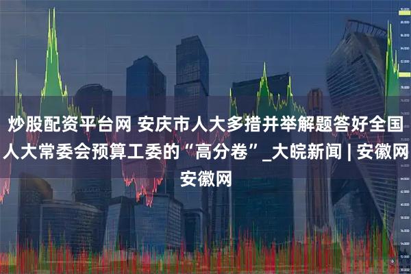 炒股配资平台网 安庆市人大多措并举解题答好全国人大常委会预算工委的“高分卷”_大皖新闻 | 安徽网