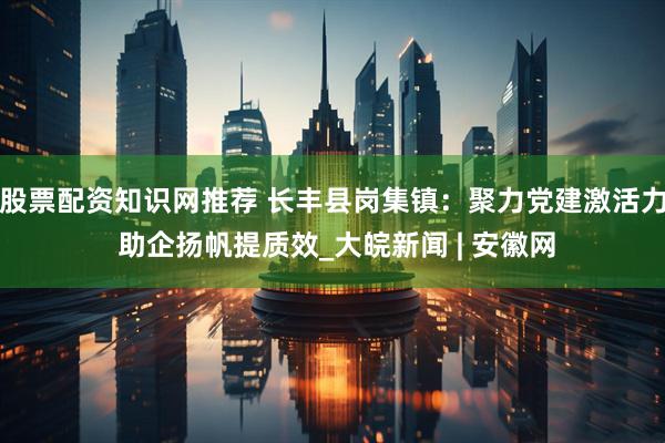 股票配资知识网推荐 长丰县岗集镇：聚力党建激活力 助企扬帆提质效_大皖新闻 | 安徽网