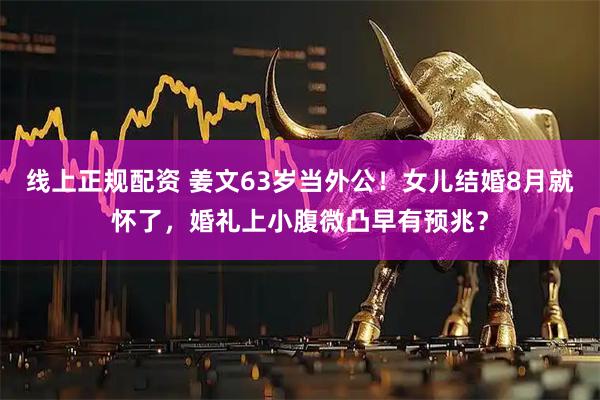 线上正规配资 姜文63岁当外公！女儿结婚8月就怀了，婚礼上小腹微凸早有预兆？